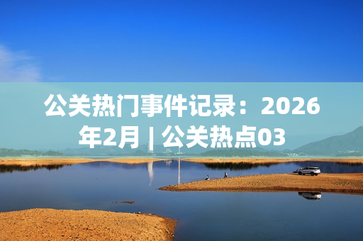 公关热门事件记录：2026年2月 | 公关热点03