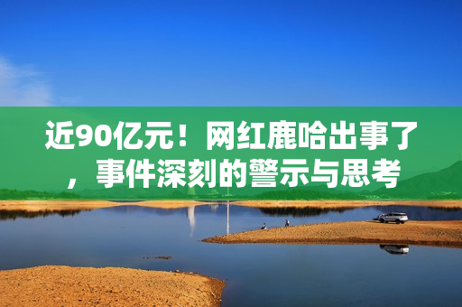 近90亿元！网红鹿哈出事了，事件深刻的警示与思考